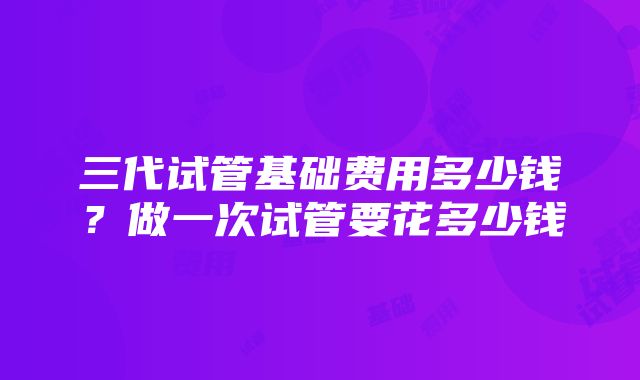 三代试管基础费用多少钱？做一次试管要花多少钱