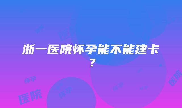 浙一医院怀孕能不能建卡？