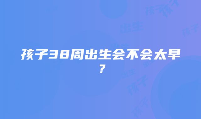 孩子38周出生会不会太早？