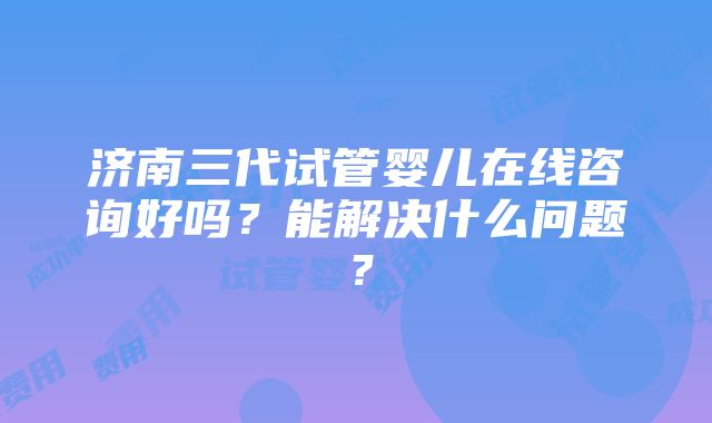 济南三代试管婴儿在线咨询好吗？能解决什么问题？