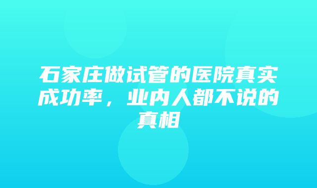 石家庄做试管的医院真实成功率，业内人都不说的真相