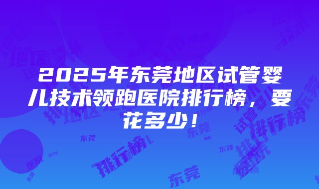 2025年东莞地区试管婴儿技术领跑医院排行榜，要花多少！