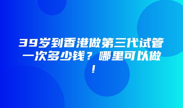 39岁到香港做第三代试管一次多少钱？哪里可以做！