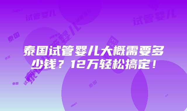 泰国试管婴儿大概需要多少钱？12万轻松搞定！