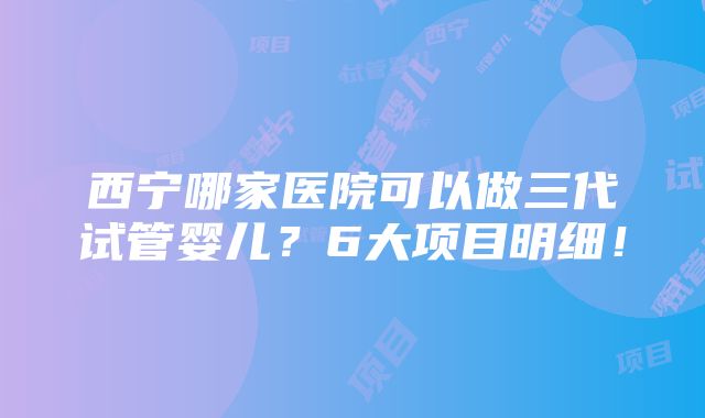 西宁哪家医院可以做三代试管婴儿？6大项目明细！