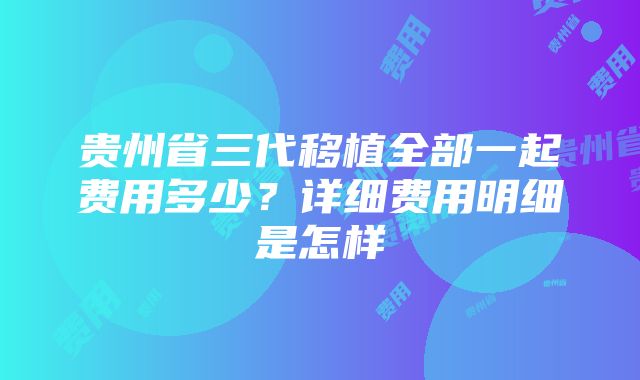 贵州省三代移植全部一起费用多少？详细费用明细是怎样