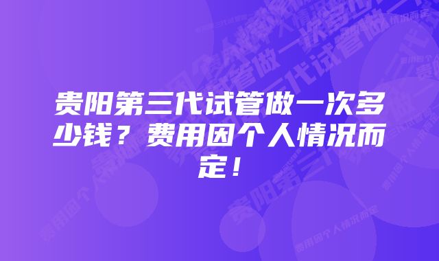 贵阳第三代试管做一次多少钱？费用因个人情况而定！