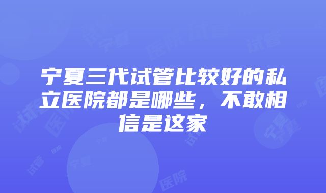 宁夏三代试管比较好的私立医院都是哪些，不敢相信是这家