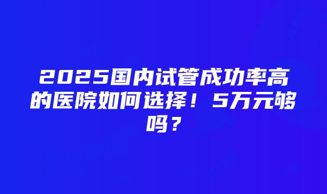 2025国内试管成功率高的医院如何选择！5万元够吗？