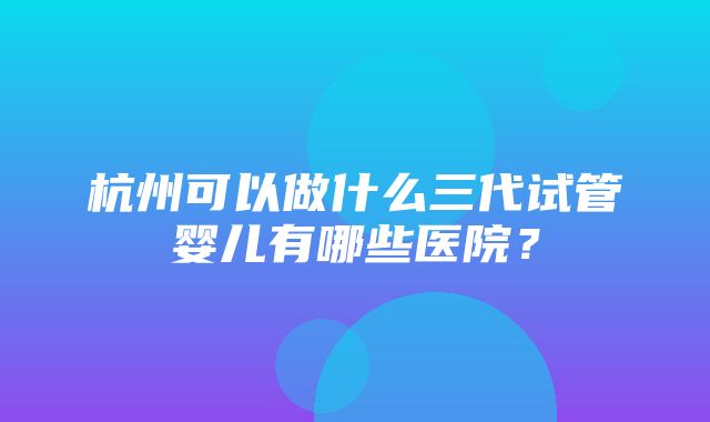 杭州可以做什么三代试管婴儿有哪些医院？