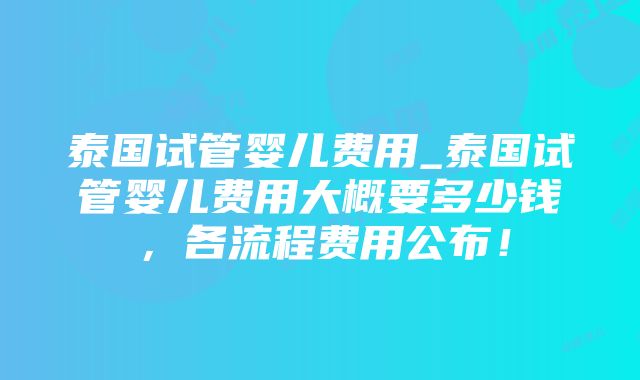 泰国试管婴儿费用_泰国试管婴儿费用大概要多少钱，各流程费用公布！