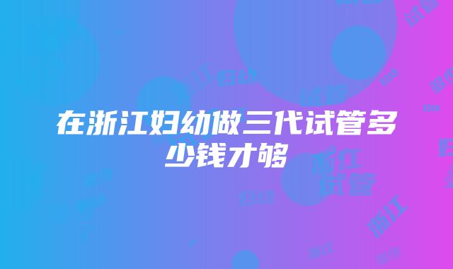 在浙江妇幼做三代试管多少钱才够