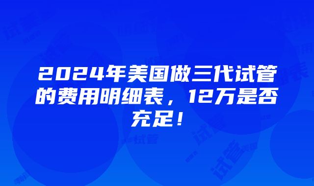 2024年美国做三代试管的费用明细表，12万是否充足！