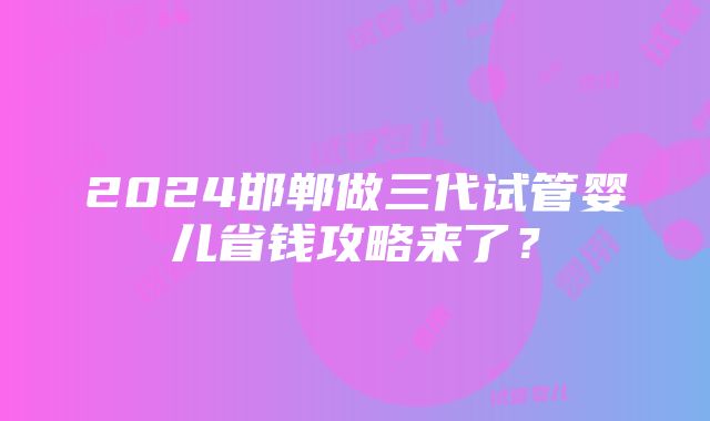 2024邯郸做三代试管婴儿省钱攻略来了？