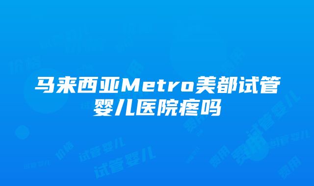 马来西亚Metro美都试管婴儿医院疼吗