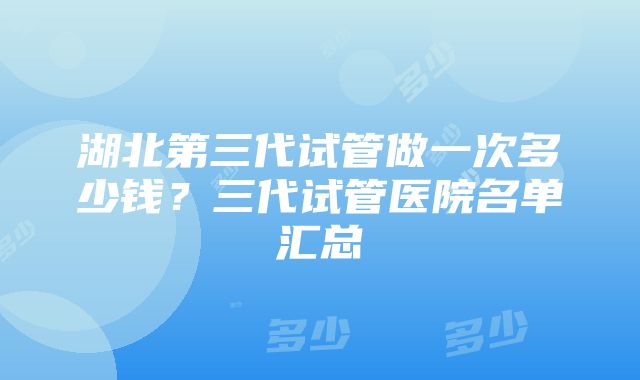 湖北第三代试管做一次多少钱？三代试管医院名单汇总