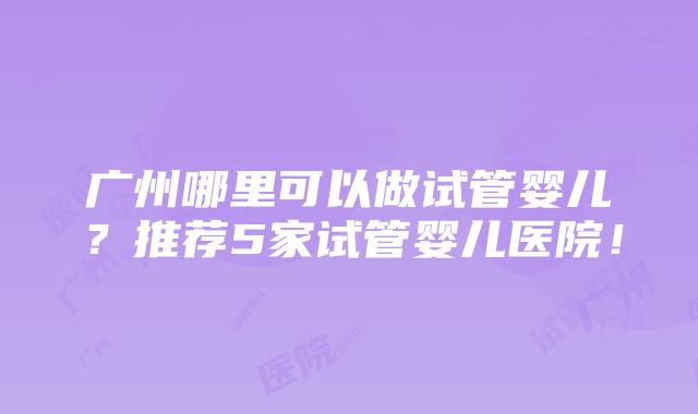 广州哪里可以做试管婴儿？推荐5家试管婴儿医院！