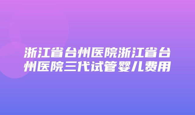 浙江省台州医院浙江省台州医院三代试管婴儿费用