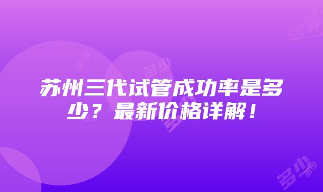 苏州三代试管成功率是多少？最新价格详解！