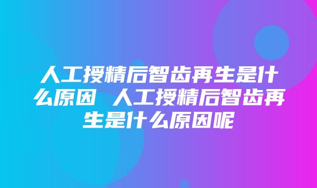 人工授精后智齿再生是什么原因 人工授精后智齿再生是什么原因呢