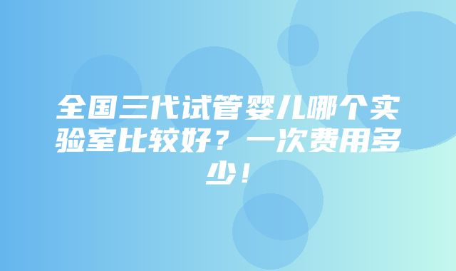 全国三代试管婴儿哪个实验室比较好？一次费用多少！