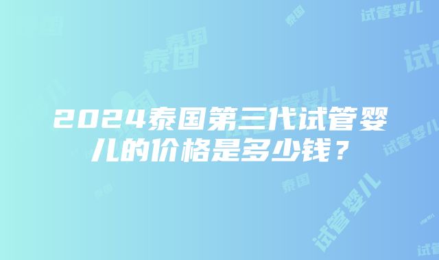 2024泰国第三代试管婴儿的价格是多少钱？