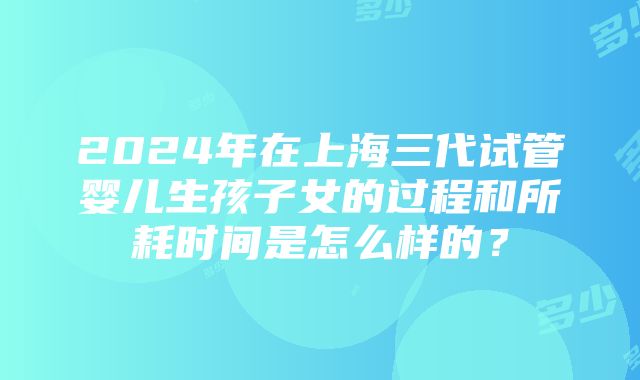 2024年在上海三代试管婴儿生孩子女的过程和所耗时间是怎么样的？