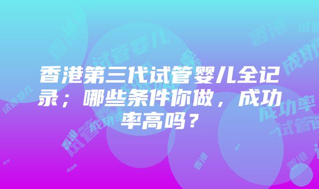 香港第三代试管婴儿全记录；哪些条件你做，成功率高吗？