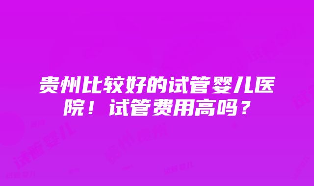 贵州比较好的试管婴儿医院！试管费用高吗？