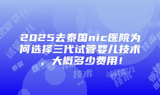 2025去泰国nic医院为何选择三代试管婴儿技术，大概多少费用！