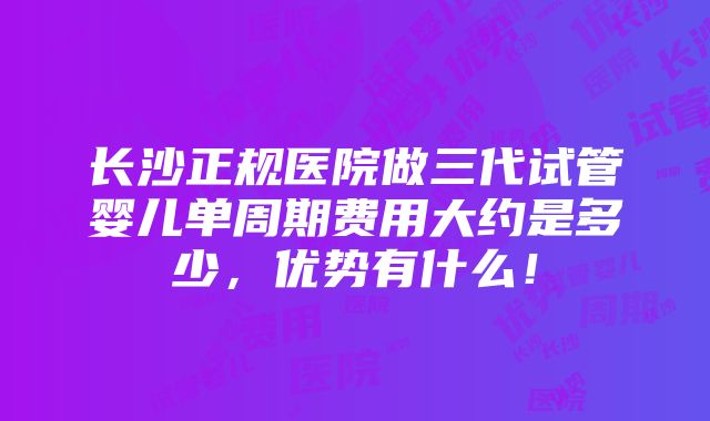 长沙正规医院做三代试管婴儿单周期费用大约是多少，优势有什么！