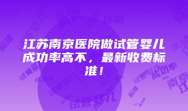 江苏南京医院做试管婴儿成功率高不，最新收费标准！