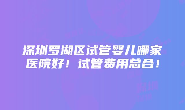 深圳罗湖区试管婴儿哪家医院好！试管费用总合！