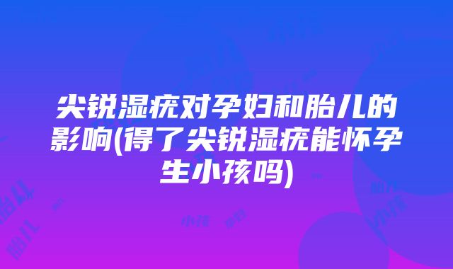 尖锐湿疣对孕妇和胎儿的影响(得了尖锐湿疣能怀孕生小孩吗)