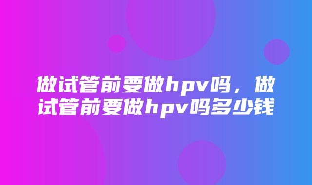 做试管前要做hpv吗，做试管前要做hpv吗多少钱