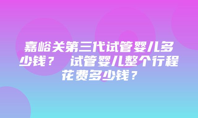 嘉峪关第三代试管婴儿多少钱？ 试管婴儿整个行程花费多少钱？