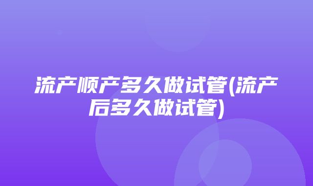 流产顺产多久做试管(流产后多久做试管)