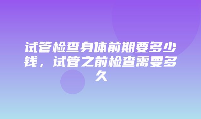 试管检查身体前期要多少钱，试管之前检查需要多久