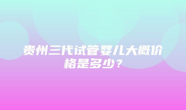 贵州三代试管婴儿大概价格是多少？