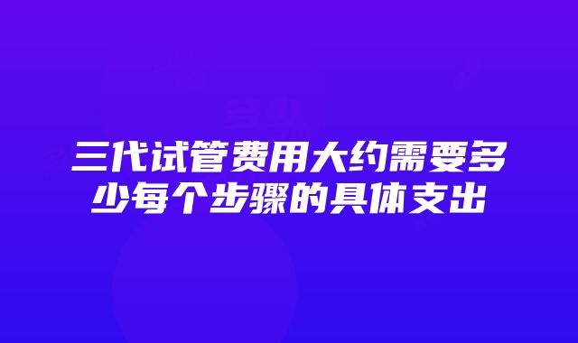 三代试管费用大约需要多少每个步骤的具体支出