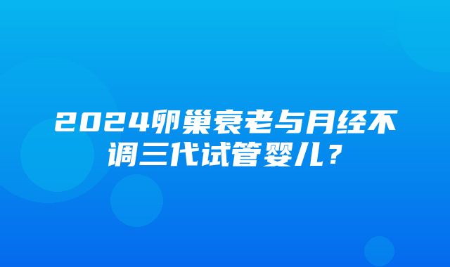 2024卵巢衰老与月经不调三代试管婴儿？