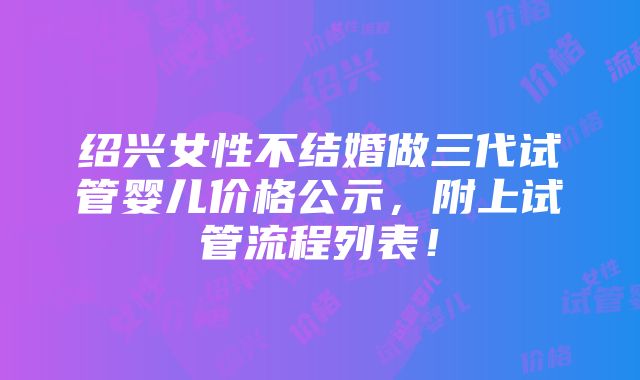 绍兴女性不结婚做三代试管婴儿价格公示，附上试管流程列表！