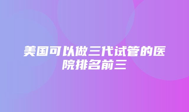 美国可以做三代试管的医院排名前三