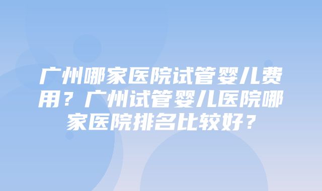 广州哪家医院试管婴儿费用？广州试管婴儿医院哪家医院排名比较好？