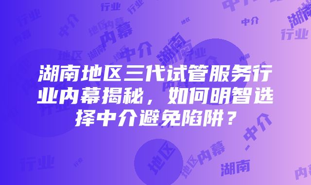 湖南地区三代试管服务行业内幕揭秘，如何明智选择中介避免陷阱？