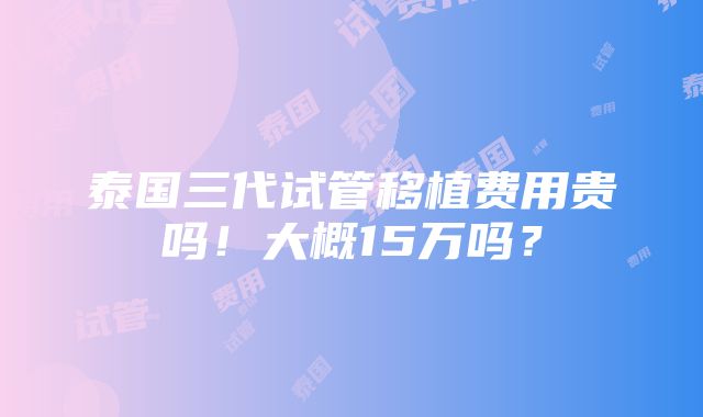 泰国三代试管移植费用贵吗！大概15万吗？