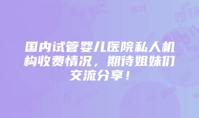 国内试管婴儿医院私人机构收费情况，期待姐妹们交流分享！