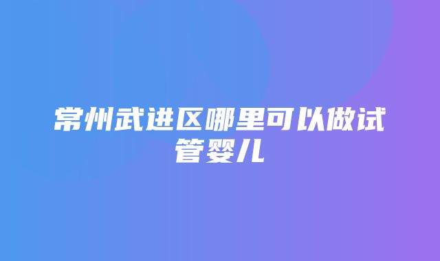 常州武进区哪里可以做试管婴儿