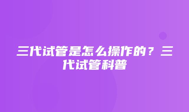 三代试管是怎么操作的？三代试管科普