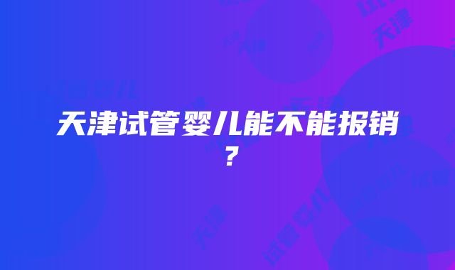 天津试管婴儿能不能报销？